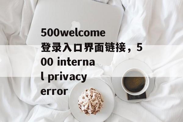 500welcome登录入口界面链接，500 internal privacy error